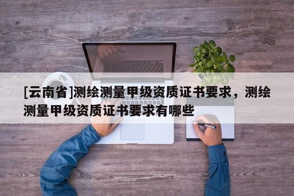 [云南省]測繪測量甲級資質(zhì)證書要求，測繪測量甲級資質(zhì)證書要求有哪些