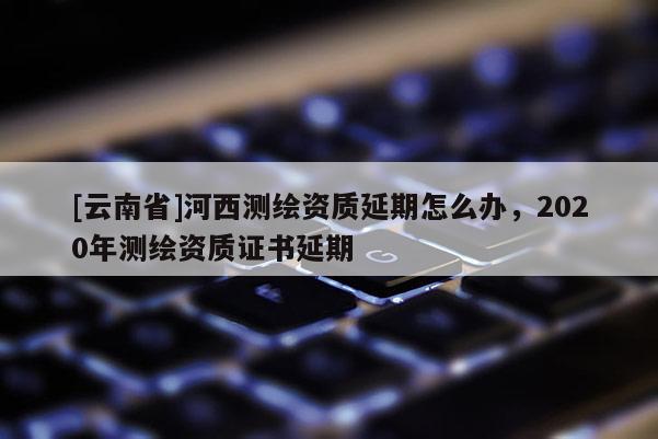 [云南省]河西測繪資質延期怎么辦，2020年測繪資質證書延期