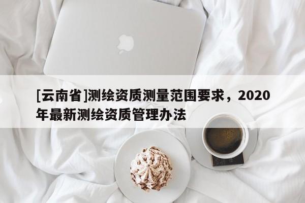 [云南省]測繪資質測量范圍要求，2020年最新測繪資質管理辦法