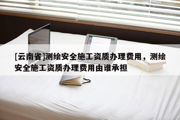 [云南省]測繪安全施工資質辦理費用，測繪安全施工資質辦理費用由誰承擔