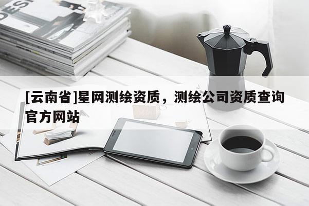 [云南省]星網(wǎng)測(cè)繪資質(zhì)，測(cè)繪公司資質(zhì)查詢官方網(wǎng)站