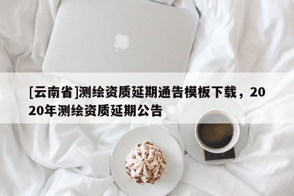 [云南省]測繪資質延期通告模板下載，2020年測繪資質延期公告