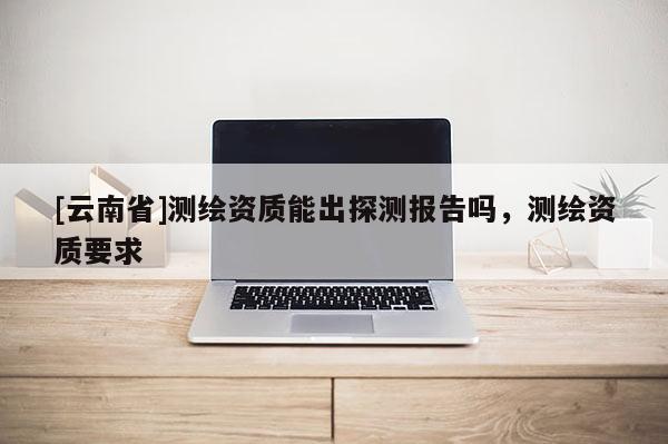[云南省]測繪資質能出探測報告嗎，測繪資質要求