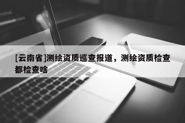 [云南省]測(cè)繪資質(zhì)巡查報(bào)道，測(cè)繪資質(zhì)檢查都檢查啥