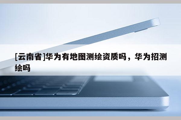 [云南省]華為有地圖測(cè)繪資質(zhì)嗎，華為招測(cè)繪嗎
