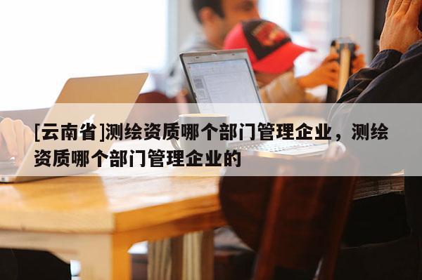 [云南省]測繪資質(zhì)哪個部門管理企業(yè)，測繪資質(zhì)哪個部門管理企業(yè)的