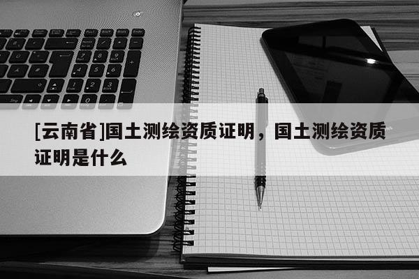 [云南省]國土測繪資質證明，國土測繪資質證明是什么
