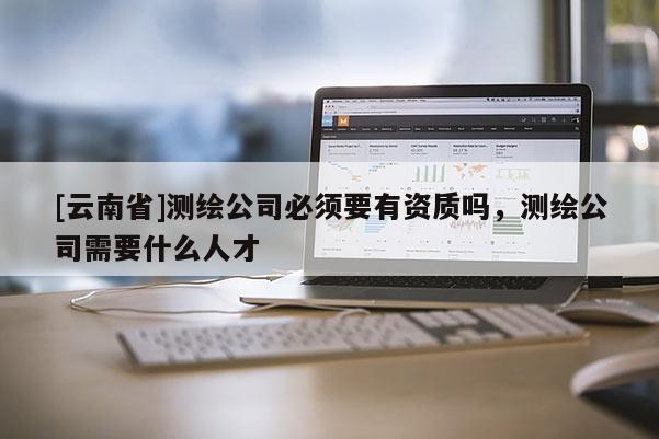 [云南省]測繪公司必須要有資質嗎，測繪公司需要什么人才