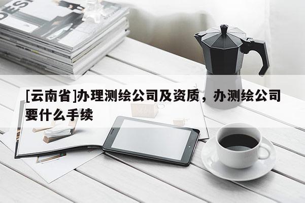 [云南省]辦理測(cè)繪公司及資質(zhì)，辦測(cè)繪公司要什么手續(xù)
