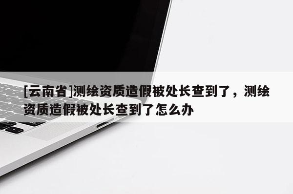 [云南省]測(cè)繪資質(zhì)造假被處長(zhǎng)查到了，測(cè)繪資質(zhì)造假被處長(zhǎng)查到了怎么辦