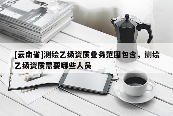 [云南省]測繪乙級資質業務范圍包含，測繪乙級資質需要哪些人員