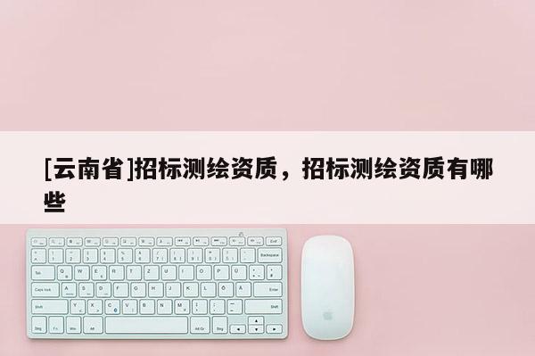 [云南省]招標測繪資質，招標測繪資質有哪些
