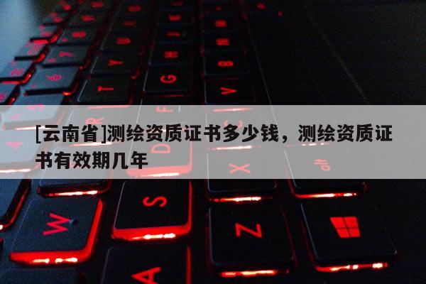 [云南省]測繪資質證書多少錢，測繪資質證書有效期幾年