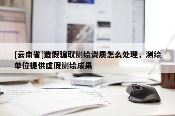 [云南省]造假騙取測繪資質怎么處理，測繪單位提供虛假測繪成果