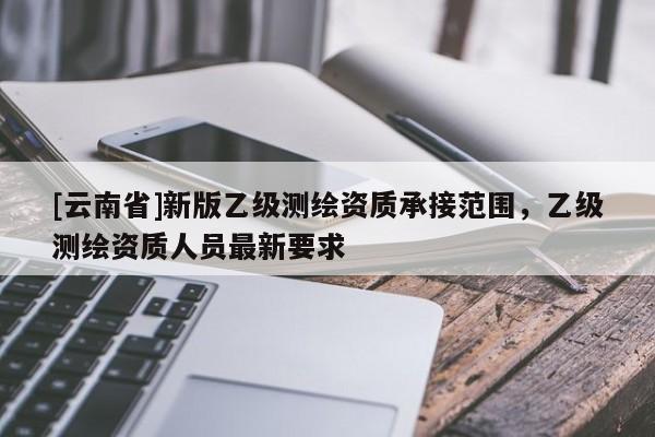 [云南省]新版乙級測繪資質承接范圍，乙級測繪資質人員最新要求