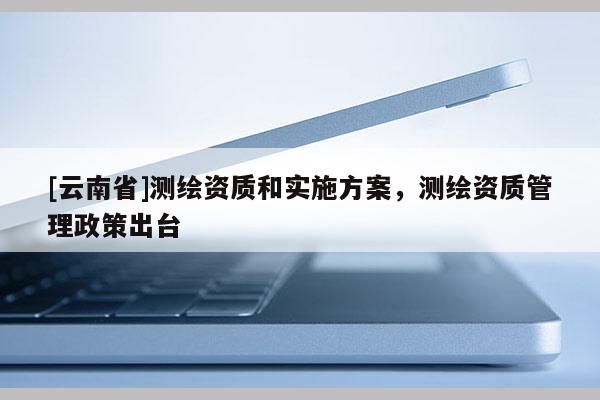 [云南省]測繪資質和實施方案，測繪資質管理政策出臺