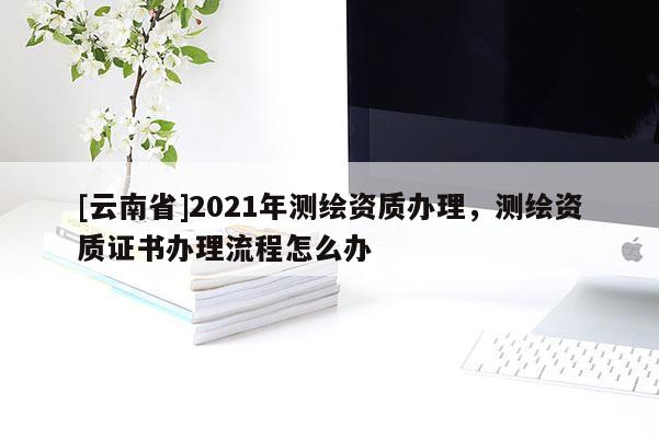 [云南省]2021年測繪資質辦理，測繪資質證書辦理流程怎么辦
