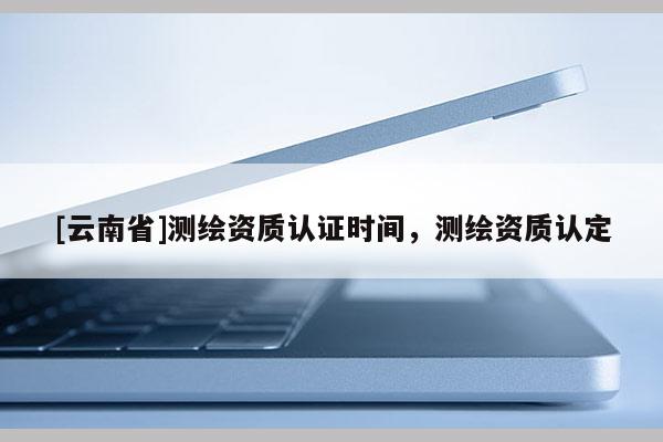 [云南省]測繪資質認證時間，測繪資質認定