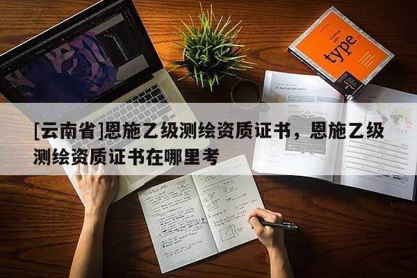 [云南省]恩施乙級測繪資質證書，恩施乙級測繪資質證書在哪里考