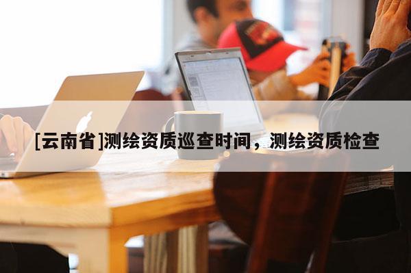 [云南省]測繪資質(zhì)巡查時間，測繪資質(zhì)檢查