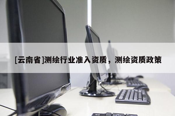 [云南省]測繪行業準入資質，測繪資質政策