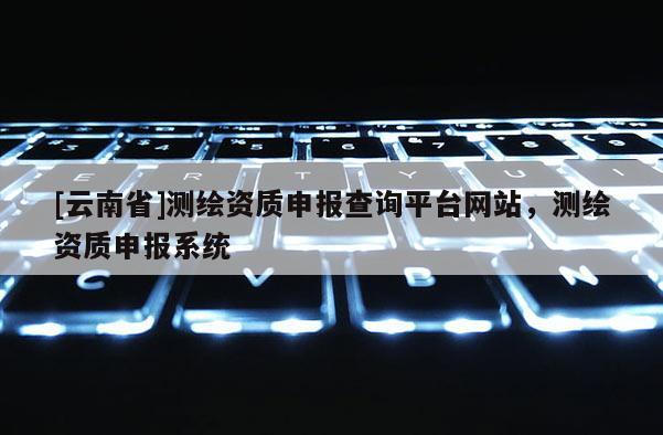 [云南省]測(cè)繪資質(zhì)申報(bào)查詢平臺(tái)網(wǎng)站，測(cè)繪資質(zhì)申報(bào)系統(tǒng)