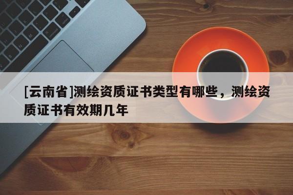 [云南省]測繪資質(zhì)證書類型有哪些，測繪資質(zhì)證書有效期幾年