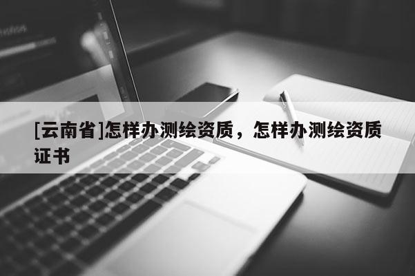 [云南省]怎樣辦測繪資質，怎樣辦測繪資質證書