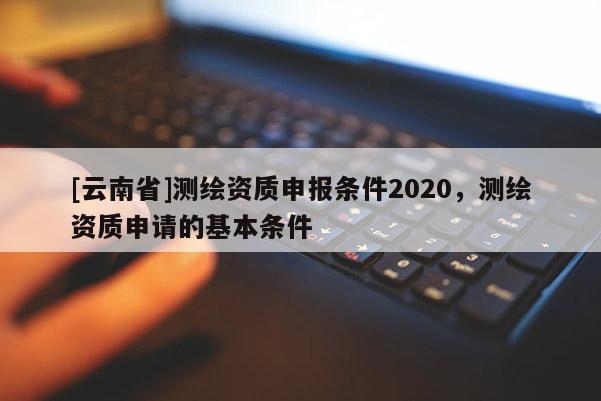 [云南省]測繪資質申報條件2020，測繪資質申請的基本條件