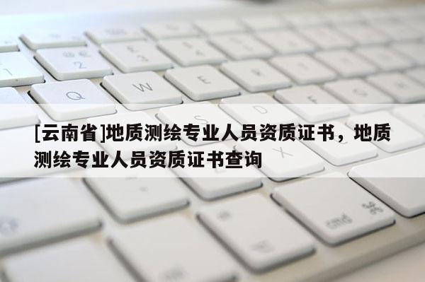 [云南省]地質測繪專業人員資質證書，地質測繪專業人員資質證書查詢