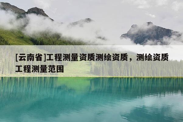 [云南省]工程測量資質(zhì)測繪資質(zhì)，測繪資質(zhì)工程測量范圍