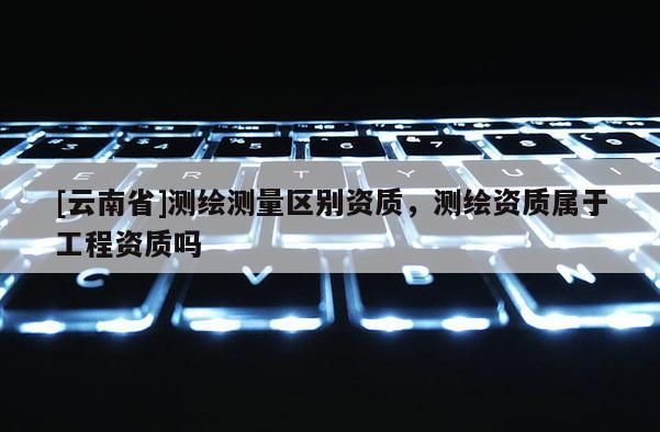 [云南省]測繪測量區別資質，測繪資質屬于工程資質嗎