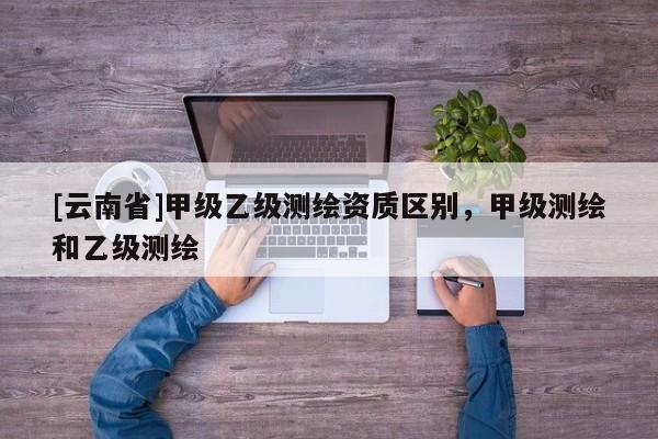 [云南省]甲級乙級測繪資質(zhì)區(qū)別，甲級測繪和乙級測繪