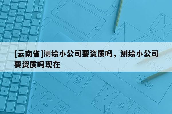 [云南省]測繪小公司要資質(zhì)嗎，測繪小公司要資質(zhì)嗎現(xiàn)在