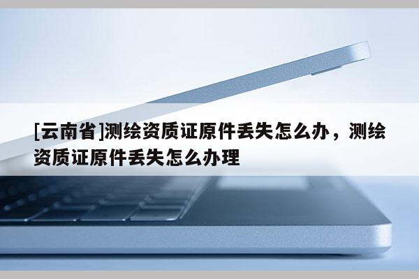 [云南省]測繪資質(zhì)證原件丟失怎么辦，測繪資質(zhì)證原件丟失怎么辦理