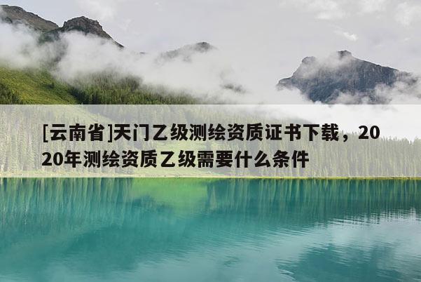[云南省]天門乙級測繪資質證書下載，2020年測繪資質乙級需要什么條件