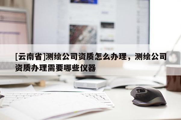 [云南省]測(cè)繪公司資質(zhì)怎么辦理，測(cè)繪公司資質(zhì)辦理需要哪些儀器