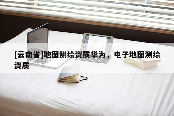 [云南省]地圖測繪資質華為，電子地圖測繪資質