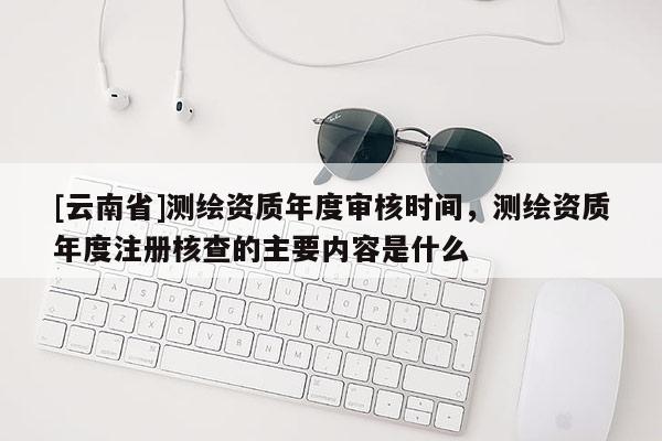 [云南省]測(cè)繪資質(zhì)年度審核時(shí)間，測(cè)繪資質(zhì)年度注冊(cè)核查的主要內(nèi)容是什么