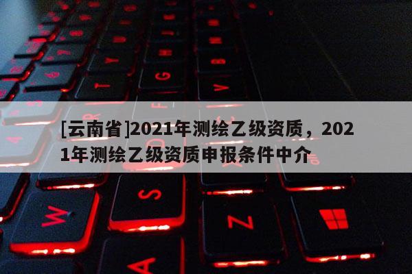 [云南省]2021年測繪乙級資質，2021年測繪乙級資質申報條件中介