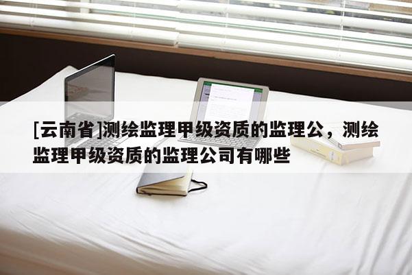 [云南省]測繪監理甲級資質的監理公，測繪監理甲級資質的監理公司有哪些