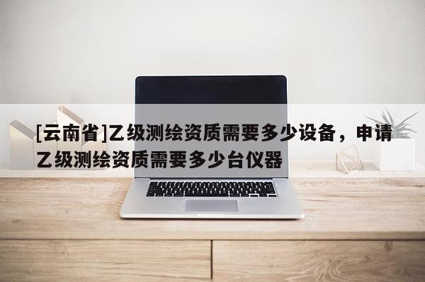 [云南省]乙級測繪資質需要多少設備，申請乙級測繪資質需要多少臺儀器
