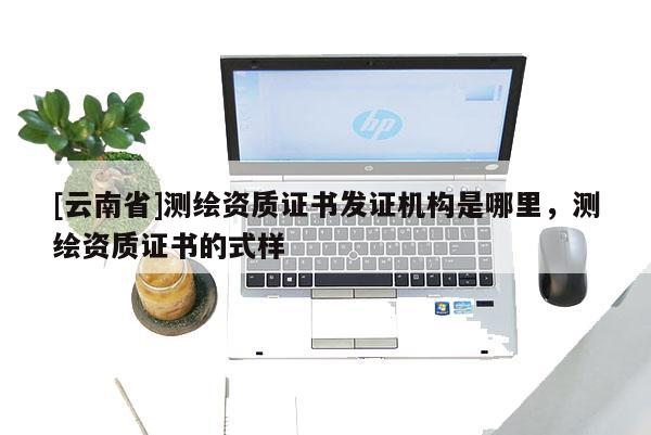 [云南省]測繪資質(zhì)證書發(fā)證機構(gòu)是哪里，測繪資質(zhì)證書的式樣