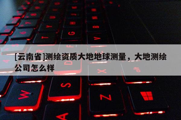 [云南省]測繪資質大地地球測量，大地測繪公司怎么樣