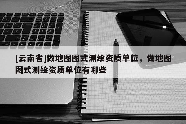 [云南省]做地圖圖式測繪資質(zhì)單位，做地圖圖式測繪資質(zhì)單位有哪些