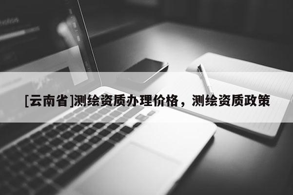 [云南省]測繪資質(zhì)辦理價格，測繪資質(zhì)政策