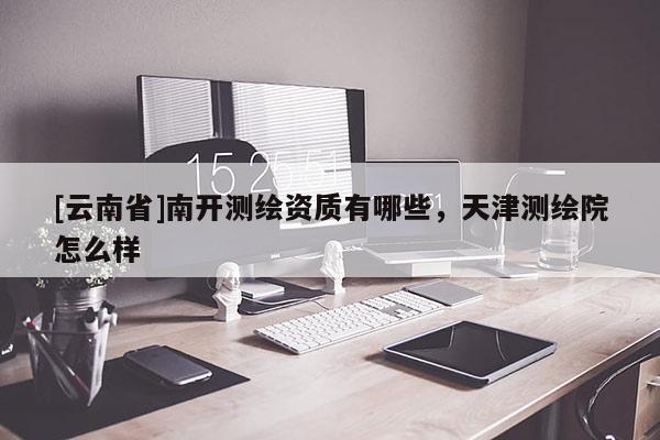 [云南省]南開測繪資質有哪些，天津測繪院怎么樣