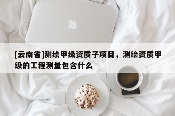 [云南省]測繪甲級資質子項目，測繪資質甲級的工程測量包含什么
