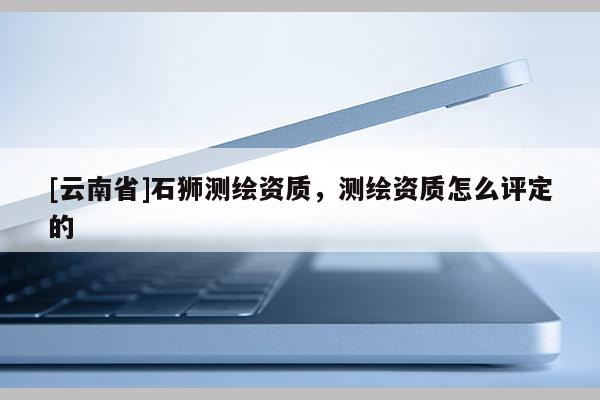 [云南省]石獅測繪資質，測繪資質怎么評定的