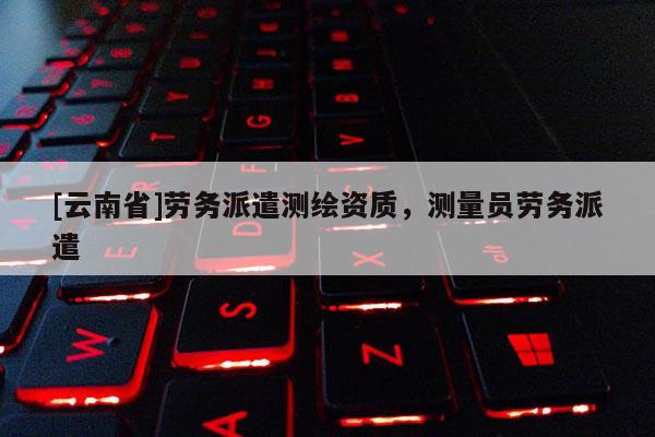 [云南省]勞務(wù)派遣測(cè)繪資質(zhì)，測(cè)量員勞務(wù)派遣